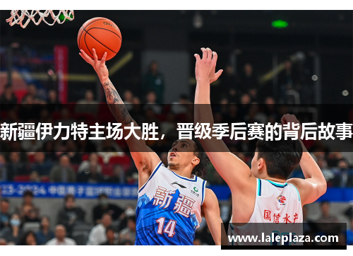 新疆伊力特主场大胜，晋级季后赛的背后故事