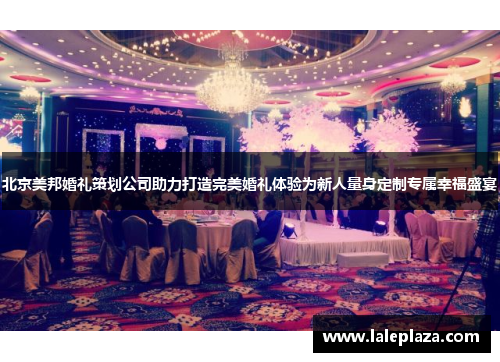 北京美邦婚礼策划公司助力打造完美婚礼体验为新人量身定制专属幸福盛宴