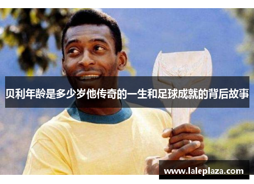 贝利年龄是多少岁他传奇的一生和足球成就的背后故事