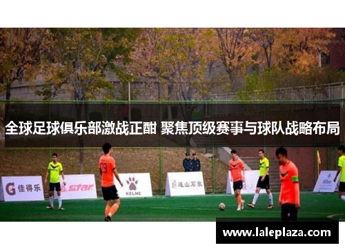 全球足球俱乐部激战正酣 聚焦顶级赛事与球队战略布局