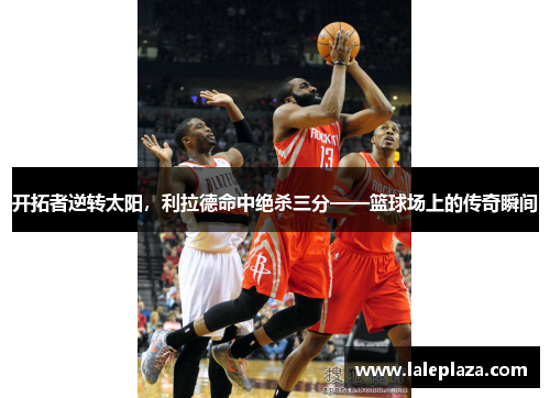 开拓者逆转太阳，利拉德命中绝杀三分——篮球场上的传奇瞬间