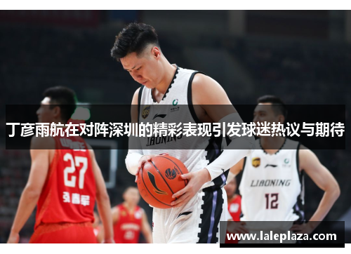 丁彦雨航在对阵深圳的精彩表现引发球迷热议与期待