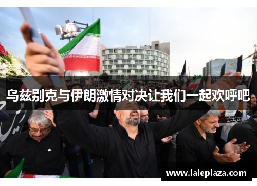 乌兹别克与伊朗激情对决让我们一起欢呼吧