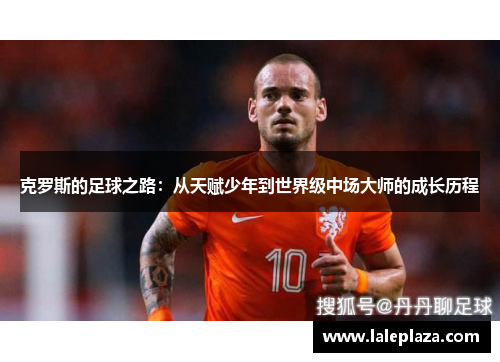 克罗斯的足球之路：从天赋少年到世界级中场大师的成长历程