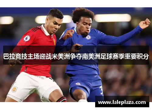 巴拉竞技主场迎战米美洲争夺南美洲足球赛季重要积分