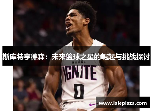 斯库特亨德森：未来篮球之星的崛起与挑战探讨