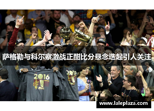 萨格勒与科尔察激战正酣比分悬念迭起引人关注