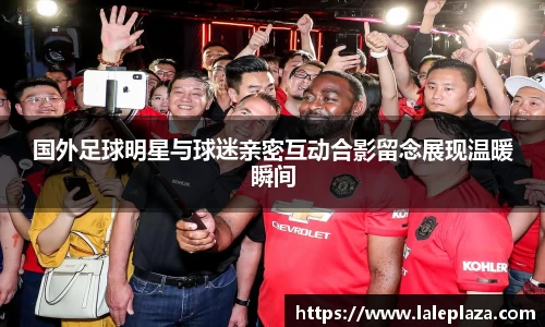 国外足球明星与球迷亲密互动合影留念展现温暖瞬间