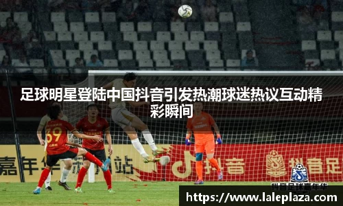 足球明星登陆中国抖音引发热潮球迷热议互动精彩瞬间