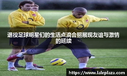 退役足球明星们的生活点滴合照展现友谊与激情的延续